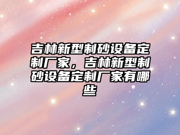 吉林新型制砂設備定制廠家，吉林新型制砂設備定制廠家有哪些