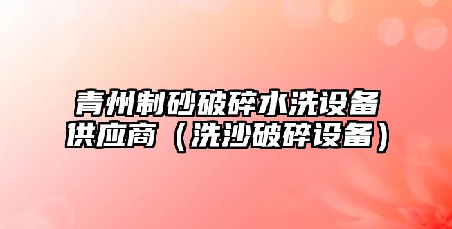 青州制砂破碎水洗設備供應商（洗沙破碎設備）