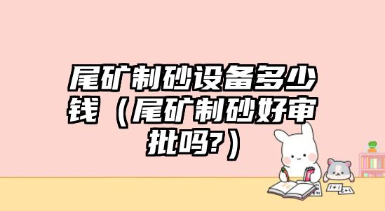 尾礦制砂設備多少錢（尾礦制砂好審批嗎?）