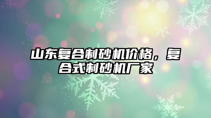 山東復合制砂機價格，復合式制砂機廠家