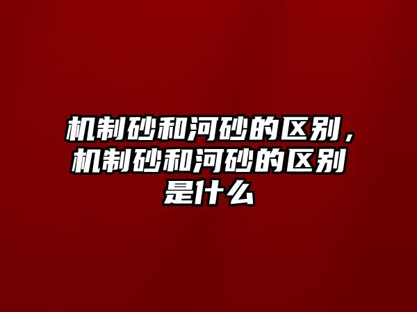 機制砂和河砂的區別，機制砂和河砂的區別是什么