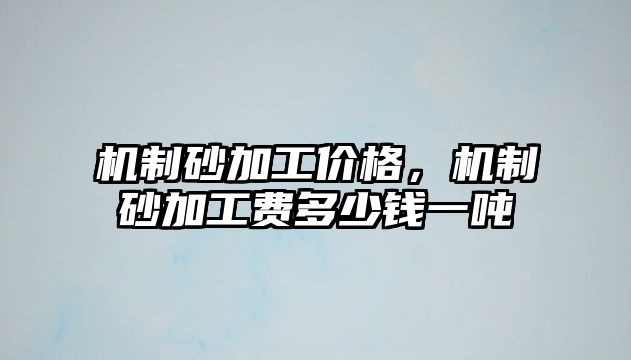 機制砂加工價格，機制砂加工費多少錢一噸