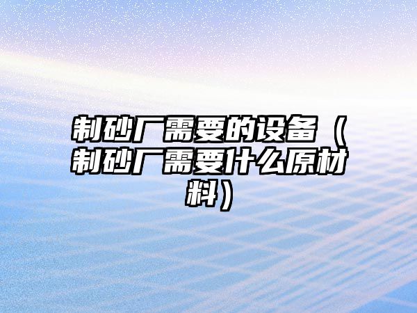 制砂廠需要的設備（制砂廠需要什么原材料）