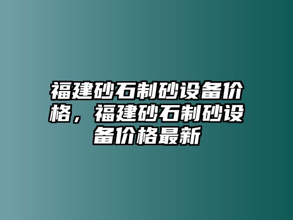 福建砂石制砂設(shè)備價格，福建砂石制砂設(shè)備價格最新