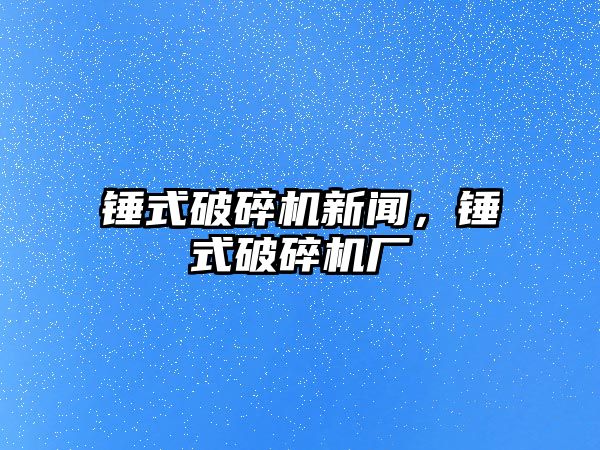 錘式破碎機(jī)新聞，錘式破碎機(jī)廠