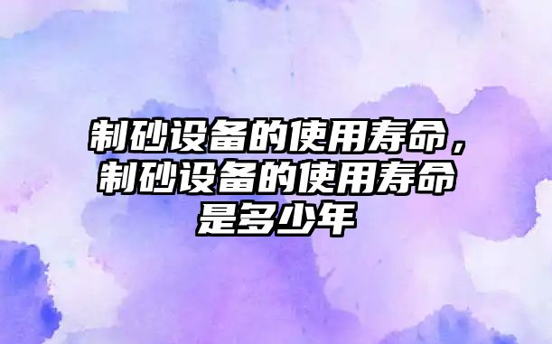 制砂設備的使用壽命，制砂設備的使用壽命是多少年