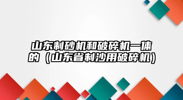 山東制砂機和破碎機一體的（山東省制沙用破碎機）