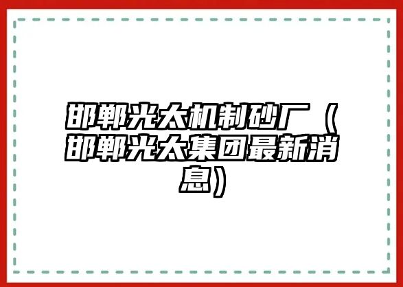 邯鄲光太機制砂廠（邯鄲光太集團最新消息）