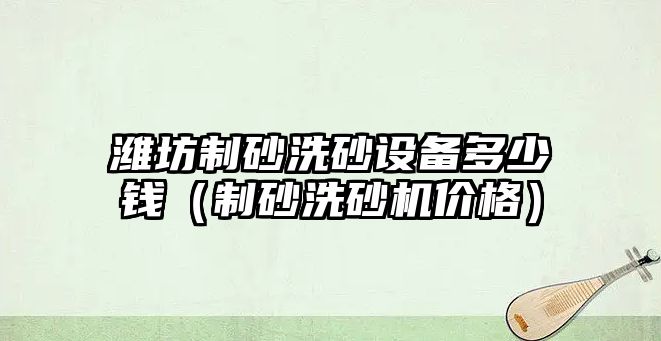 濰坊制砂洗砂設備多少錢（制砂洗砂機價格）