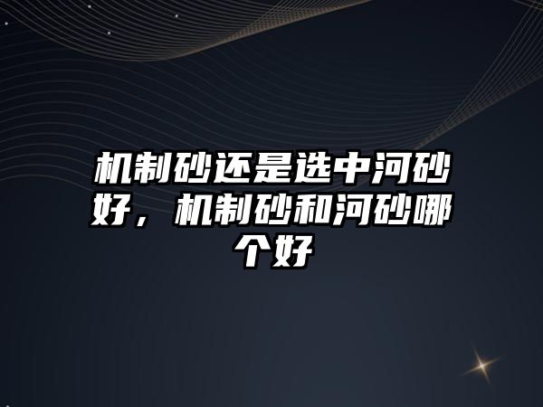 機(jī)制砂還是選中河砂好，機(jī)制砂和河砂哪個好