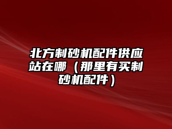 北方制砂機(jī)配件供應(yīng)站在哪（那里有買制砂機(jī)配件）