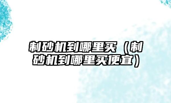 制砂機(jī)到哪里買（制砂機(jī)到哪里買便宜）