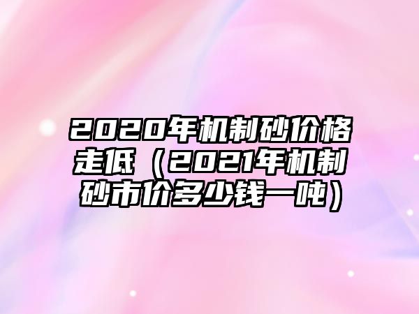 2020年機制砂價格走低（2021年機制砂市價多少錢一噸）