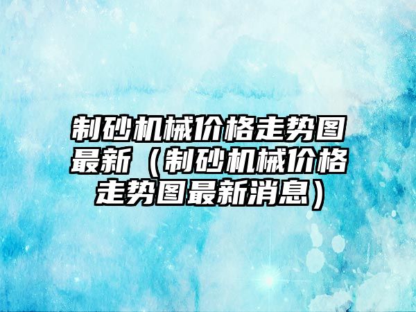 制砂機械價格走勢圖最新（制砂機械價格走勢圖最新消息）