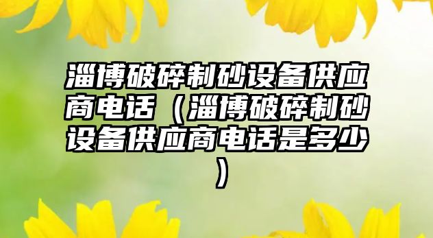 淄博破碎制砂設備供應商電話（淄博破碎制砂設備供應商電話是多少）