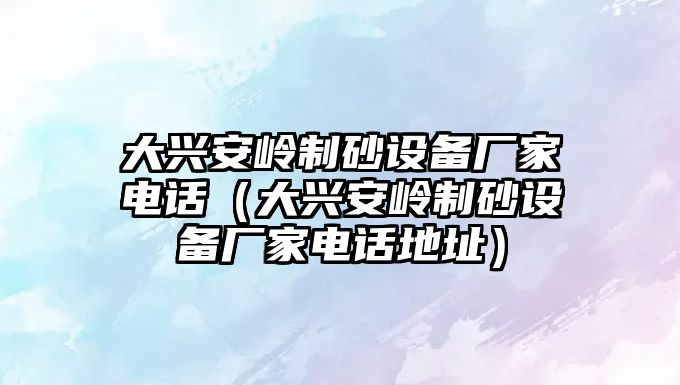 大興安嶺制砂設備廠家電話（大興安嶺制砂設備廠家電話地址）