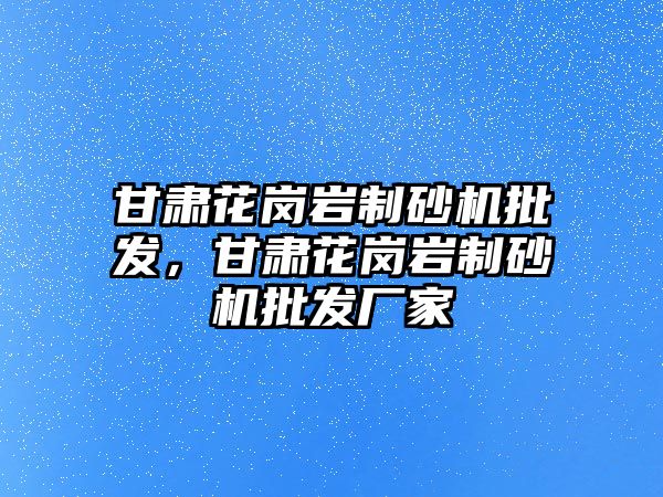 甘肅花崗巖制砂機批發，甘肅花崗巖制砂機批發廠家