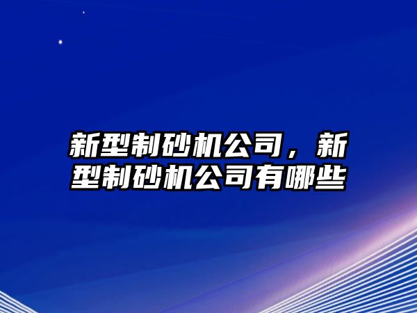 新型制砂機公司，新型制砂機公司有哪些