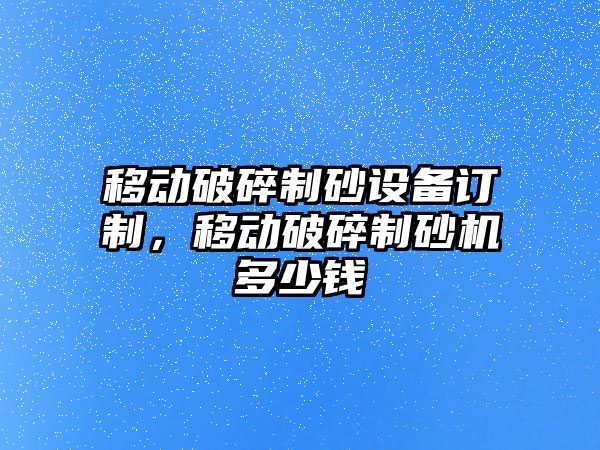 移動破碎制砂設備訂制，移動破碎制砂機多少錢