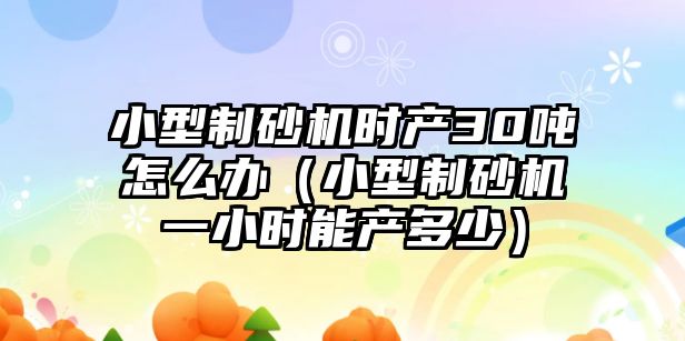 小型制砂機時產30噸怎么辦（小型制砂機一小時能產多少）