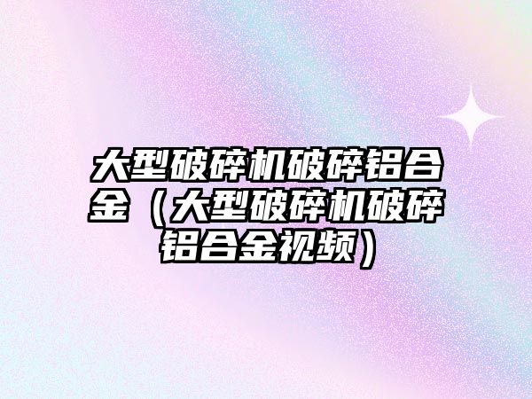 大型破碎機破碎鋁合金（大型破碎機破碎鋁合金視頻）