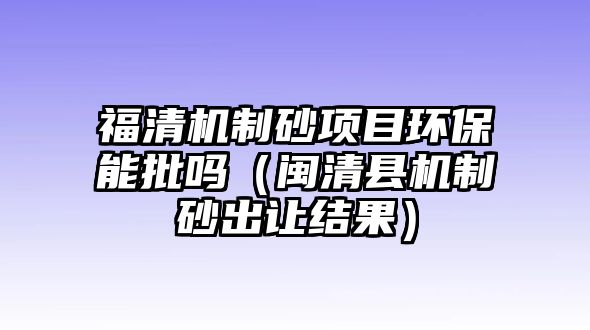 福清機制砂項目環保能批嗎（閩清縣機制砂出讓結果）