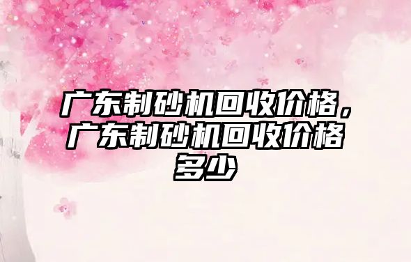 廣東制砂機回收價格，廣東制砂機回收價格多少