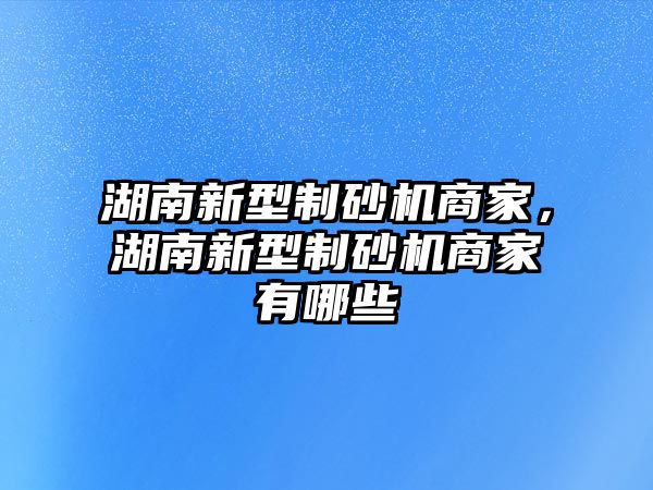 湖南新型制砂機商家，湖南新型制砂機商家有哪些