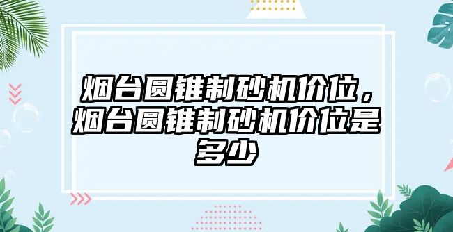 煙臺(tái)圓錐制砂機(jī)價(jià)位，煙臺(tái)圓錐制砂機(jī)價(jià)位是多少