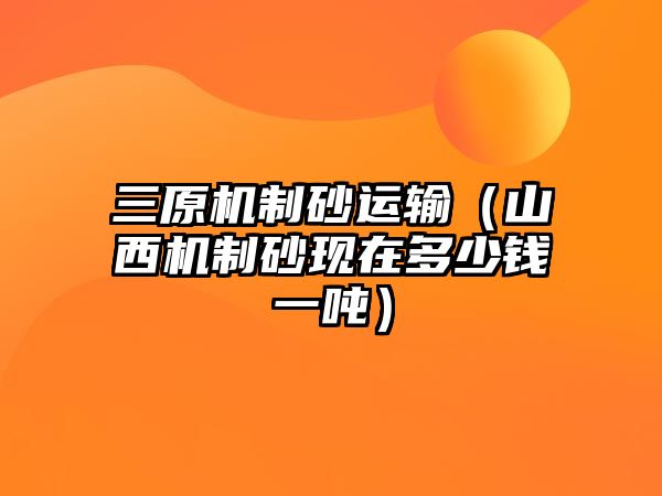 三原機制砂運輸（山西機制砂現在多少錢一噸）