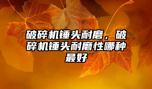 破碎機錘頭耐磨，破碎機錘頭耐磨性哪種最好