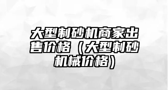 大型制砂機商家出售價格（大型制砂機械價格）