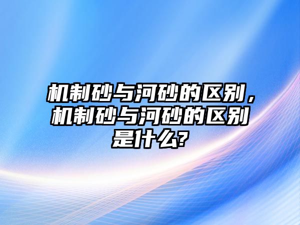 機制砂與河砂的區別，機制砂與河砂的區別是什么?