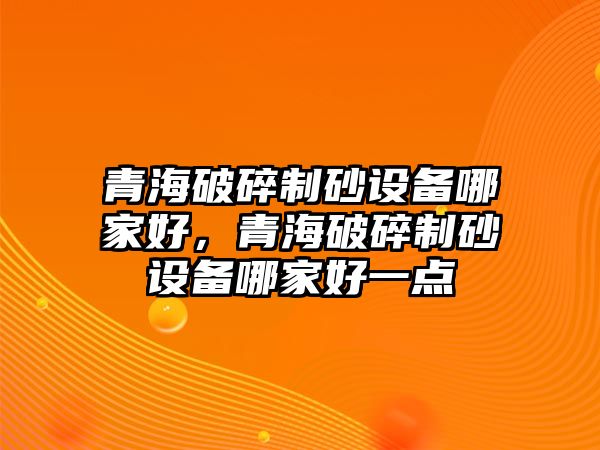 青海破碎制砂設(shè)備哪家好，青海破碎制砂設(shè)備哪家好一點(diǎn)