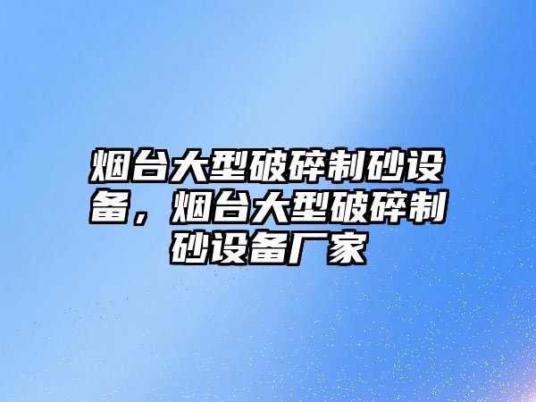 煙臺大型破碎制砂設備，煙臺大型破碎制砂設備廠家