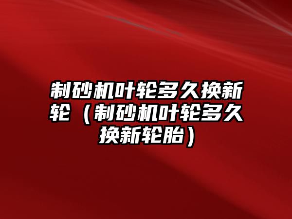 制砂機(jī)葉輪多久換新輪（制砂機(jī)葉輪多久換新輪胎）