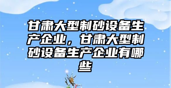 甘肅大型制砂設備生產企業，甘肅大型制砂設備生產企業有哪些