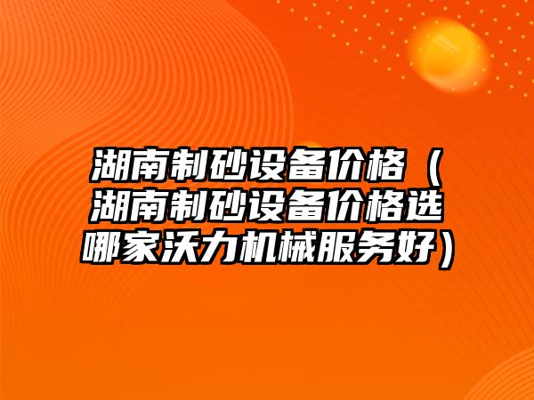 湖南制砂設備價格（湖南制砂設備價格選哪家沃力機械服務好）