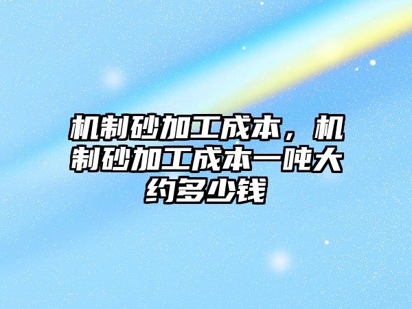 機制砂加工成本，機制砂加工成本一噸大約多少錢