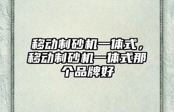 移動(dòng)制砂機(jī)一體式，移動(dòng)制砂機(jī)一體式那個(gè)品牌好