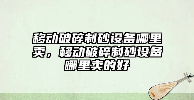 移動破碎制砂設備哪里賣，移動破碎制砂設備哪里賣的好