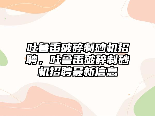 吐魯番破碎制砂機招聘，吐魯番破碎制砂機招聘最新信息