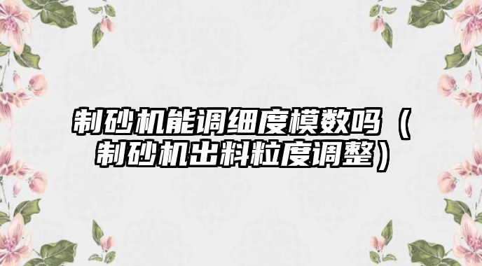 制砂機能調細度模數嗎（制砂機出料粒度調整）