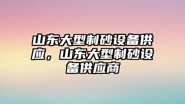 山東大型制砂設備供應，山東大型制砂設備供應商