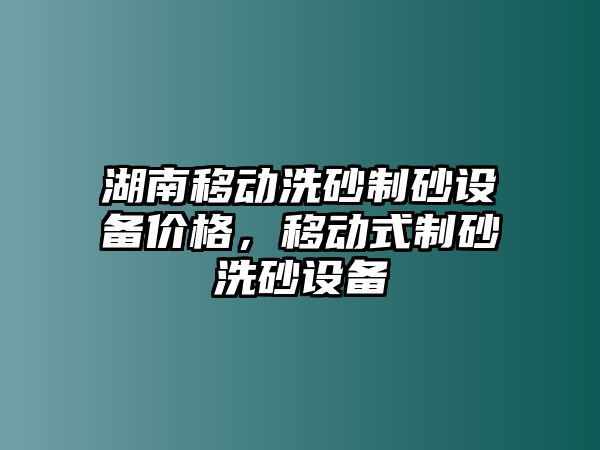 湖南移動洗砂制砂設備價格，移動式制砂洗砂設備