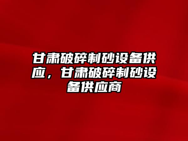 甘肅破碎制砂設備供應，甘肅破碎制砂設備供應商