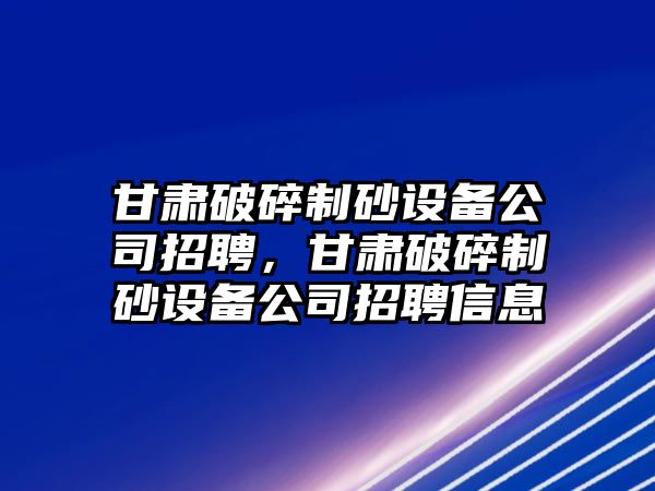 甘肅破碎制砂設備公司招聘，甘肅破碎制砂設備公司招聘信息