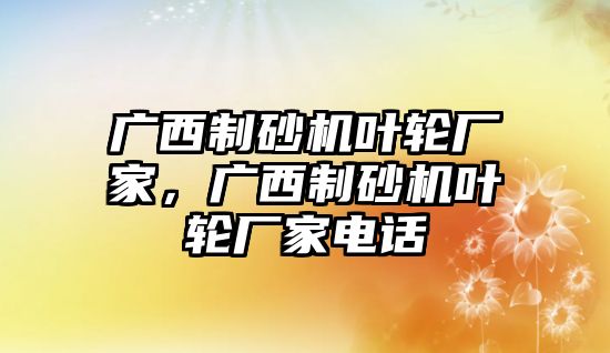 廣西制砂機葉輪廠家，廣西制砂機葉輪廠家電話