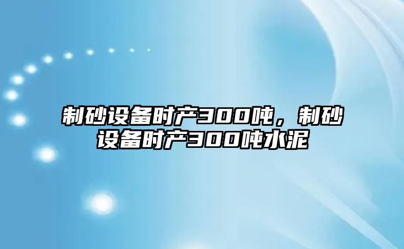 制砂設備時產300噸，制砂設備時產300噸水泥