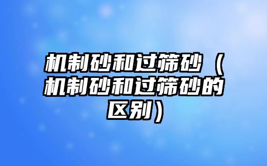 機制砂和過篩砂（機制砂和過篩砂的區別）